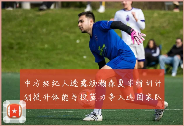 中方经纪人透露杨瀚森夏季特训计划提升体能与投篮力争入选国家队