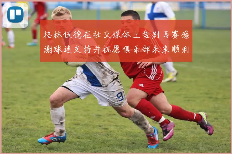格林伍德在社交媒体上告别马赛感谢球迷支持并祝愿俱乐部未来顺利