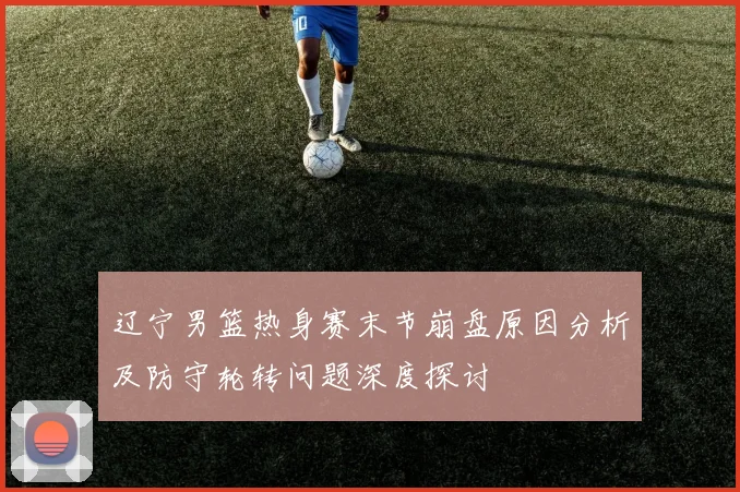 辽宁男篮热身赛末节崩盘原因分析及防守轮转问题深度探讨