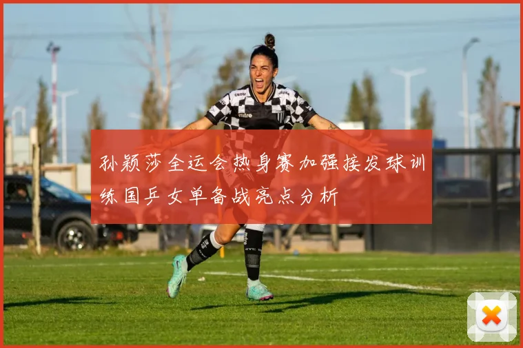 孙颖莎全运会热身赛加强接发球训练国乒女单备战亮点分析