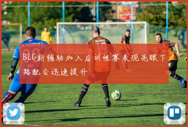 BLG新辅助加入后训练赛表现亮眼下路配合迅速提升